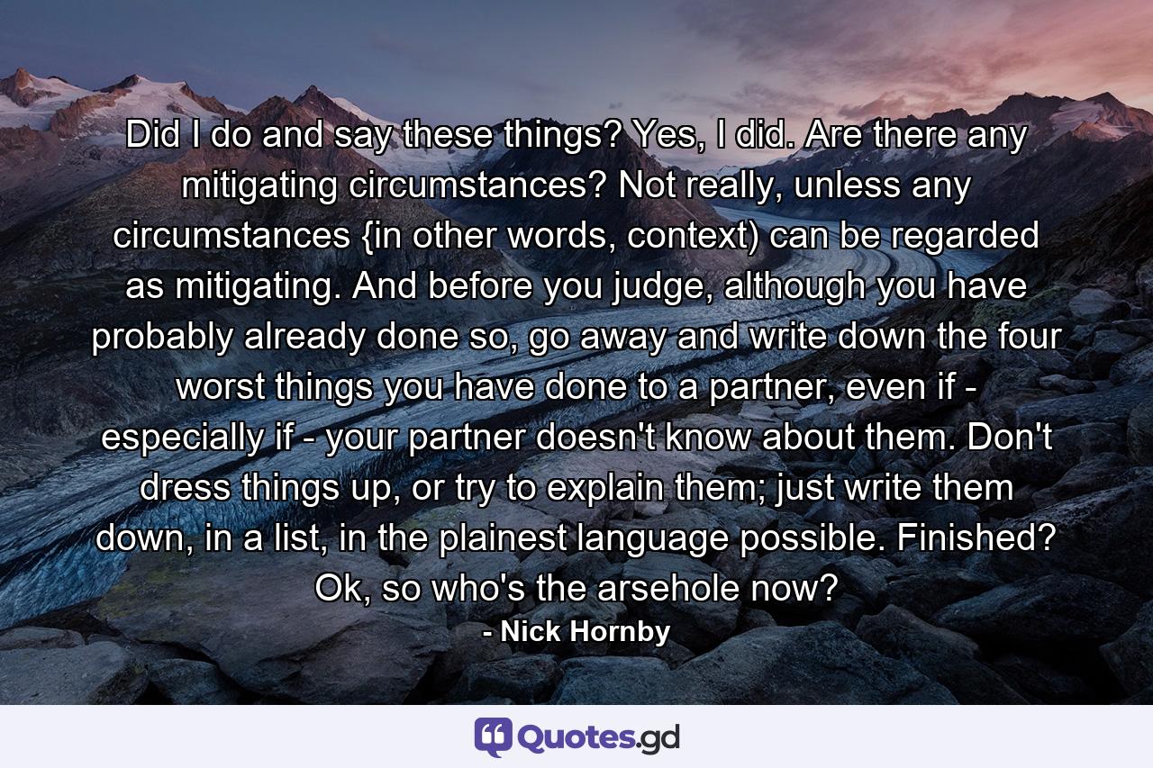 Did I do and say these things? Yes, I did. Are there any mitigating circumstances? Not really, unless any circumstances {in other words, context) can be regarded as mitigating. And before you judge, although you have probably already done so, go away and write down the four worst things you have done to a partner, even if - especially if - your partner doesn't know about them. Don't dress things up, or try to explain them; just write them down, in a list, in the plainest language possible. Finished? Ok, so who's the arsehole now? - Quote by Nick Hornby