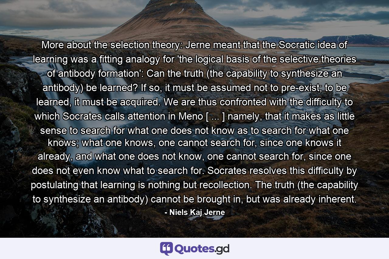 More about the selection theory: Jerne meant that the Socratic idea of learning was a fitting analogy for 'the logical basis of the selective theories of antibody formation': Can the truth (the capability to synthesize an antibody) be learned? If so, it must be assumed not to pre-exist; to be learned, it must be acquired. We are thus confronted with the difficulty to which Socrates calls attention in Meno [ ... ] namely, that it makes as little sense to search for what one does not know as to search for what one knows; what one knows, one cannot search for, since one knows it already, and what one does not know, one cannot search for, since one does not even know what to search for. Socrates resolves this difficulty by postulating that learning is nothing but recollection. The truth (the capability to synthesize an antibody) cannot be brought in, but was already inherent. - Quote by Niels Kaj Jerne