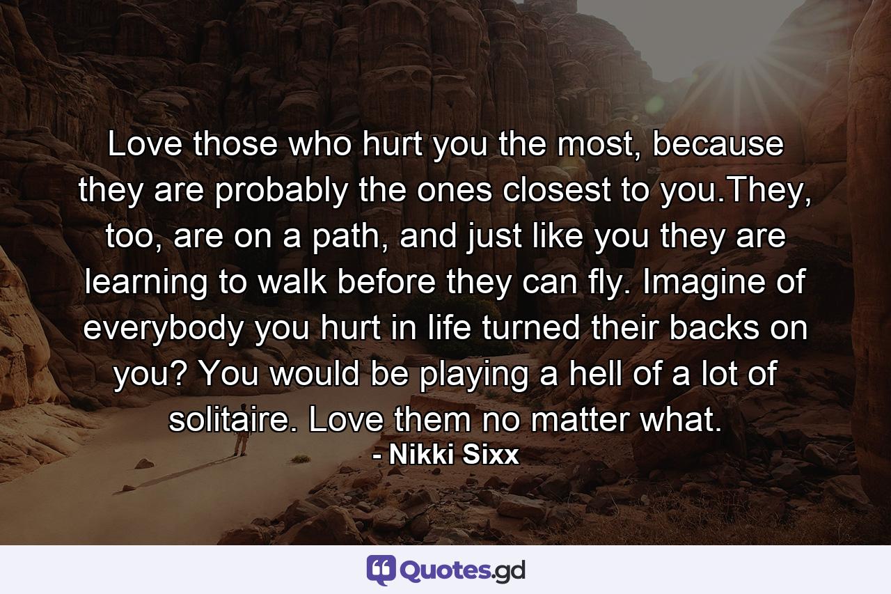 Love those who hurt you the most, because they are probably the ones closest to you.They, too, are on a path, and just like you they are learning to walk before they can fly. Imagine of everybody you hurt in life turned their backs on you? You would be playing a hell of a lot of solitaire. Love them no matter what. - Quote by Nikki Sixx