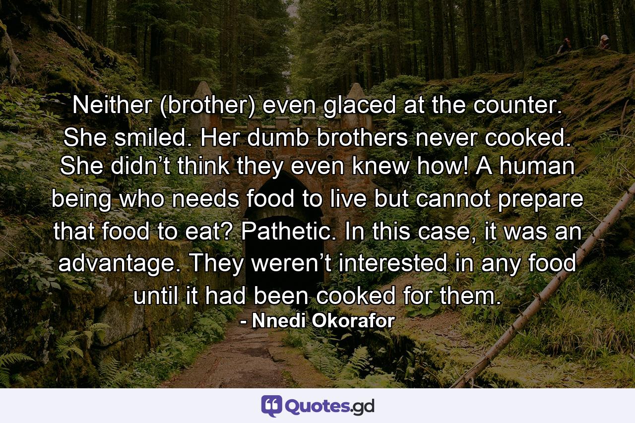 Neither (brother) even glaced at the counter. She smiled. Her dumb brothers never cooked. She didn’t think they even knew how! A human being who needs food to live but cannot prepare that food to eat? Pathetic. In this case, it was an advantage. They weren’t interested in any food until it had been cooked for them. - Quote by Nnedi Okorafor