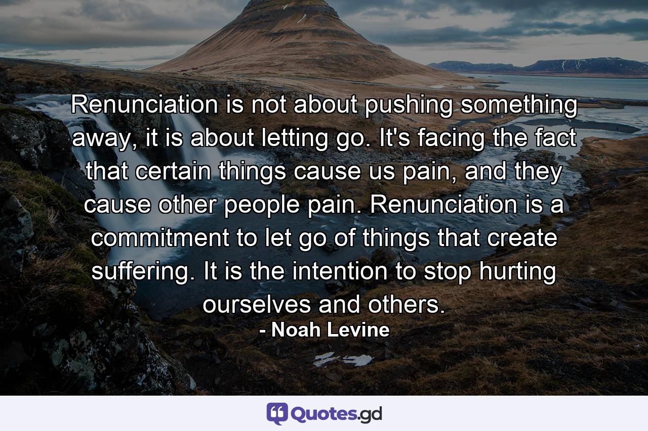 Renunciation is not about pushing something away, it is about letting go. It's facing the fact that certain things cause us pain, and they cause other people pain. Renunciation is a commitment to let go of things that create suffering. It is the intention to stop hurting ourselves and others. - Quote by Noah Levine