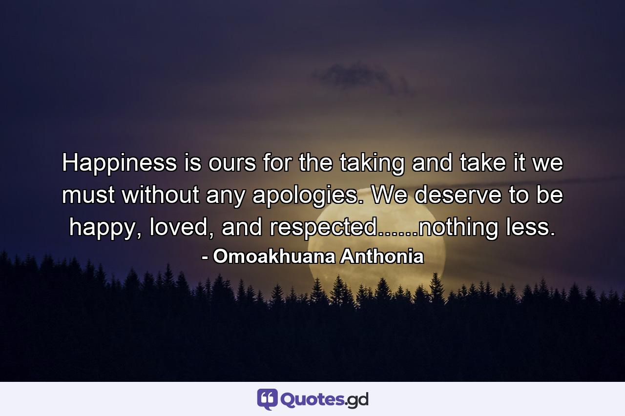 Happiness is ours for the taking and take it we must without any apologies. We deserve to be happy, loved, and respected......nothing less. - Quote by Omoakhuana Anthonia