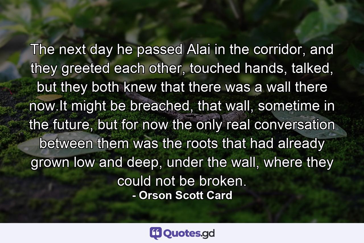 The next day he passed Alai in the corridor, and they greeted each other, touched hands, talked, but they both knew that there was a wall there now.It might be breached, that wall, sometime in the future, but for now the only real conversation between them was the roots that had already grown low and deep, under the wall, where they could not be broken. - Quote by Orson Scott Card