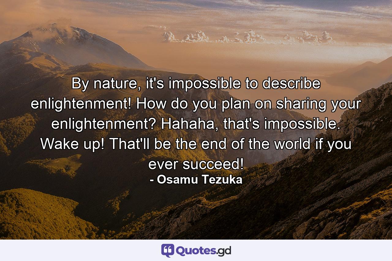 By nature, it's impossible to describe enlightenment! How do you plan on sharing your enlightenment? Hahaha, that's impossible. Wake up! That'll be the end of the world if you ever succeed! - Quote by Osamu Tezuka