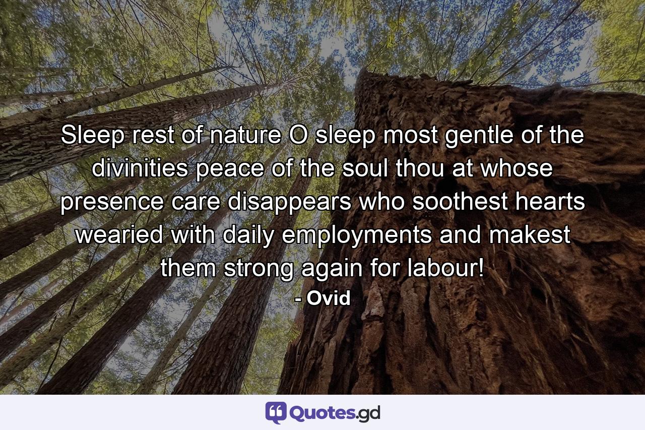 Sleep  rest of nature  O sleep  most gentle of the divinities  peace of the soul  thou at whose presence care disappears  who soothest hearts wearied with daily employments  and makest them strong again for labour! - Quote by Ovid