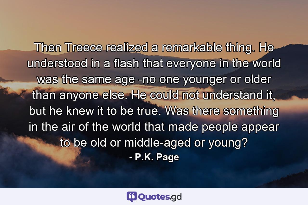 Then Treece realized a remarkable thing. He understood in a flash that everyone in the world was the same age -no one younger or older than anyone else. He could not understand it, but he knew it to be true. Was there something in the air of the world that made people appear to be old or middle-aged or young? - Quote by P.K. Page