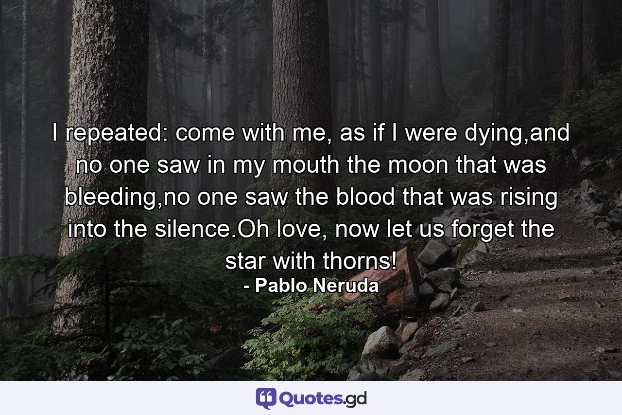 I repeated: come with me, as if I were dying,and no one saw in my mouth the moon that was bleeding,no one saw the blood that was rising into the silence.Oh love, now let us forget the star with thorns! - Quote by Pablo Neruda