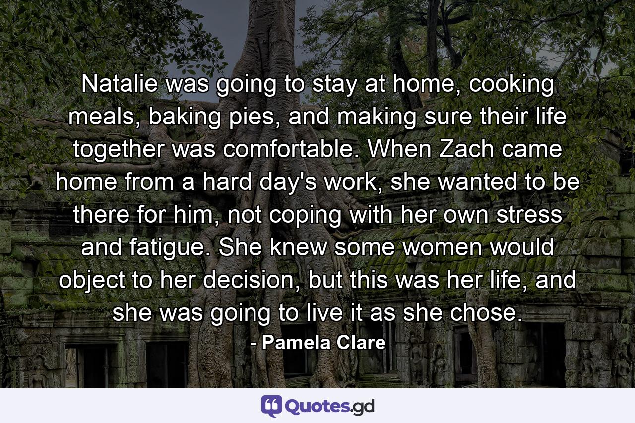 Natalie was going to stay at home, cooking meals, baking pies, and making sure their life together was comfortable. When Zach came home from a hard day's work, she wanted to be there for him, not coping with her own stress and fatigue. She knew some women would object to her decision, but this was her life, and she was going to live it as she chose. - Quote by Pamela Clare