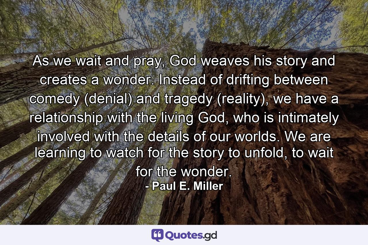 As we wait and pray, God weaves his story and creates a wonder. Instead of drifting between comedy (denial) and tragedy (reality), we have a relationship with the living God, who is intimately involved with the details of our worlds. We are learning to watch for the story to unfold, to wait for the wonder. - Quote by Paul E. Miller