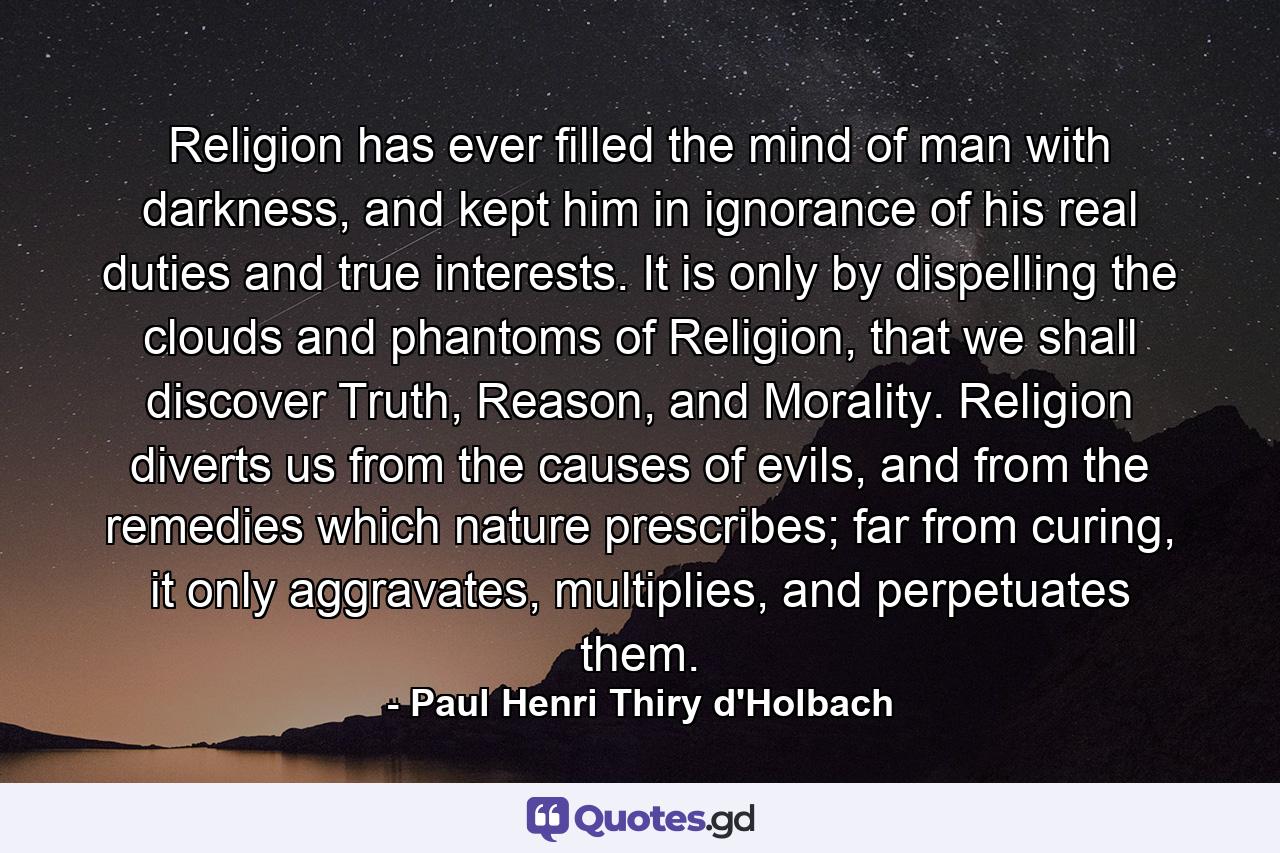 Religion has ever filled the mind of man with darkness, and kept him in ignorance of his real duties and true interests. It is only by dispelling the clouds and phantoms of Religion, that we shall discover Truth, Reason, and Morality. Religion diverts us from the causes of evils, and from the remedies which nature prescribes; far from curing, it only aggravates, multiplies, and perpetuates them. - Quote by Paul Henri Thiry d'Holbach