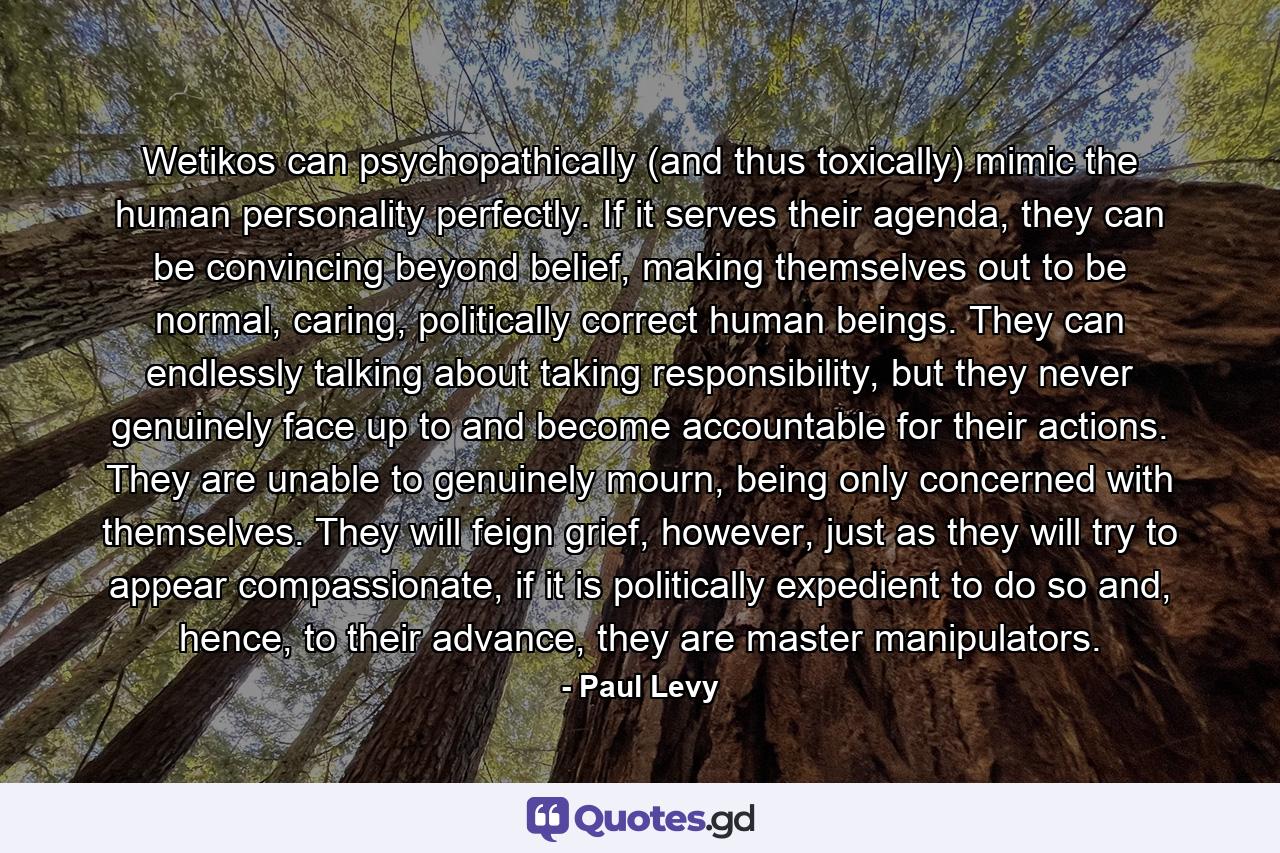 Wetikos can psychopathically (and thus toxically) mimic the human personality perfectly. If it serves their agenda, they can be convincing beyond belief, making themselves out to be normal, caring, politically correct human beings. They can endlessly talking about taking responsibility, but they never genuinely face up to and become accountable for their actions. They are unable to genuinely mourn, being only concerned with themselves. They will feign grief, however, just as they will try to appear compassionate, if it is politically expedient to do so and, hence, to their advance, they are master manipulators. - Quote by Paul Levy