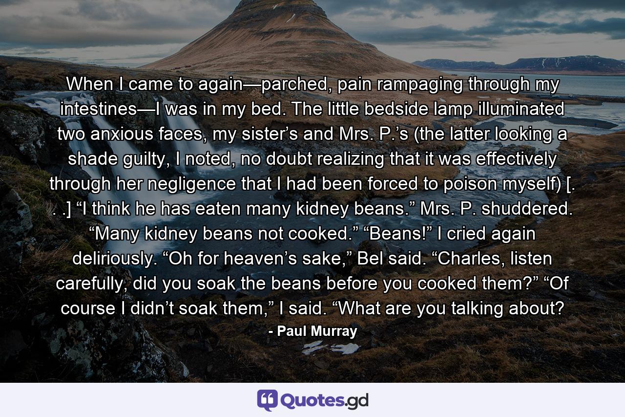 When I came to again—parched, pain rampaging through my intestines—I was in my bed. The little bedside lamp illuminated two anxious faces, my sister’s and Mrs. P.’s (the latter looking a shade guilty, I noted, no doubt realizing that it was effectively through her negligence that I had been forced to poison myself) [. . .] “I think he has eaten many kidney beans.” Mrs. P. shuddered. “Many kidney beans not cooked.” “Beans!” I cried again deliriously. “Oh for heaven’s sake,” Bel said. “Charles, listen carefully, did you soak the beans before you cooked them?” “Of course I didn’t soak them,” I said. “What are you talking about? - Quote by Paul Murray