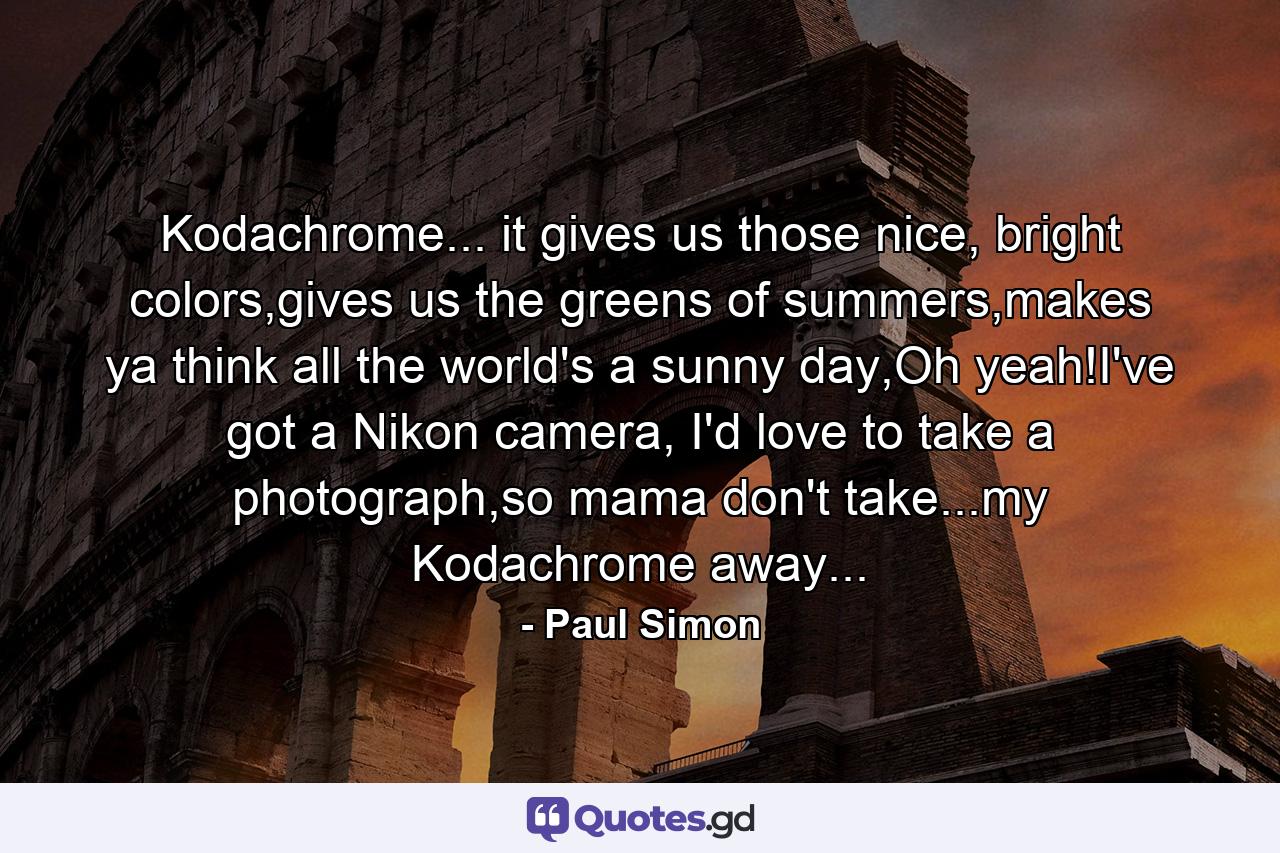 Kodachrome... it gives us those nice, bright colors,gives us the greens of summers,makes ya think all the world's a sunny day,Oh yeah!I've got a Nikon camera, I'd love to take a photograph,so mama don't take...my Kodachrome away... - Quote by Paul Simon