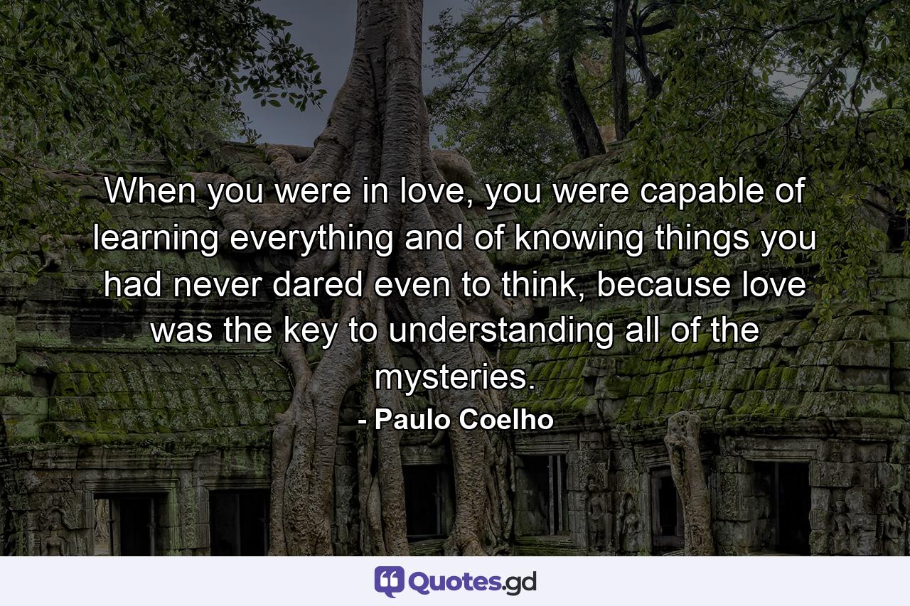 When you were in love, you were capable of learning everything and of knowing things you had never dared even to think, because love was the key to understanding all of the mysteries. - Quote by Paulo Coelho