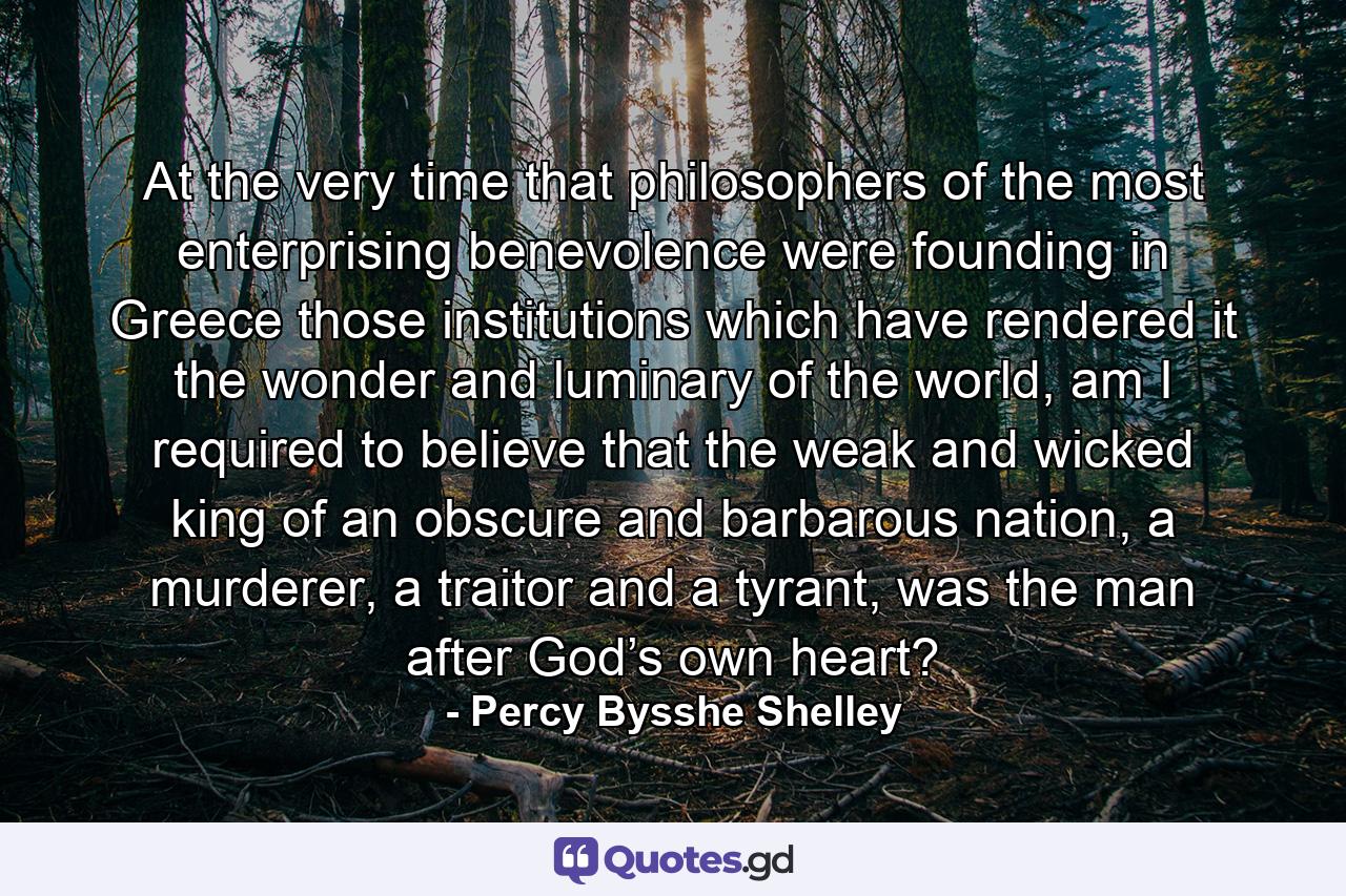 At the very time that philosophers of the most enterprising benevolence were founding in Greece those institutions which have rendered it the wonder and luminary of the world, am I required to believe that the weak and wicked king of an obscure and barbarous nation, a murderer, a traitor and a tyrant, was the man after God’s own heart? - Quote by Percy Bysshe Shelley