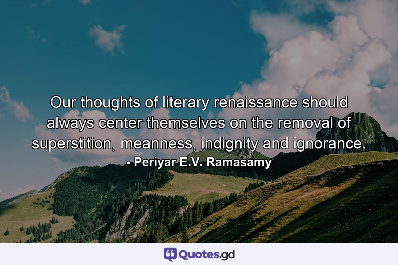 Our thoughts of literary renaissance should always center themselves on the removal of superstition, meanness, indignity and ignorance. - Quote by Periyar E.V. Ramasamy