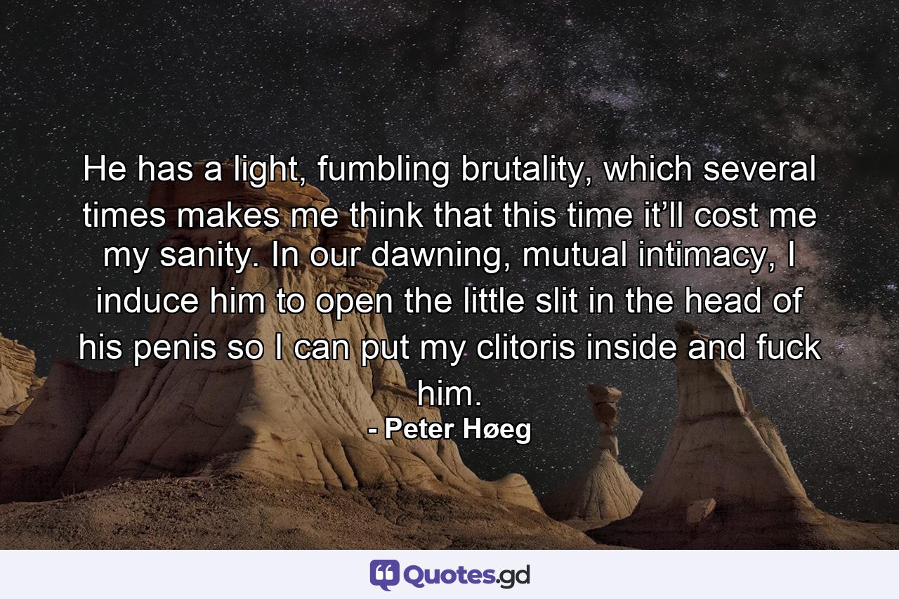 He has a light, fumbling brutality, which several times makes me think that this time it’ll cost me my sanity. In our dawning, mutual intimacy, I induce him to open the little slit in the head of his penis so I can put my clitoris inside and fuck him. - Quote by Peter Høeg