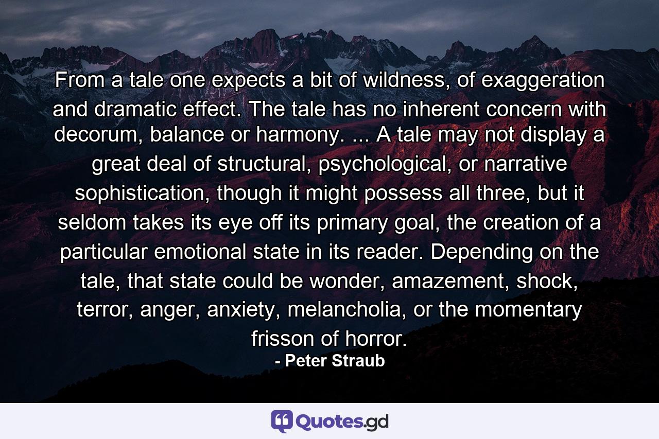 From a tale one expects a bit of wildness, of exaggeration and dramatic effect. The tale has no inherent concern with decorum, balance or harmony. ... A tale may not display a great deal of structural, psychological, or narrative sophistication, though it might possess all three, but it seldom takes its eye off its primary goal, the creation of a particular emotional state in its reader. Depending on the tale, that state could be wonder, amazement, shock, terror, anger, anxiety, melancholia, or the momentary frisson of horror. - Quote by Peter Straub