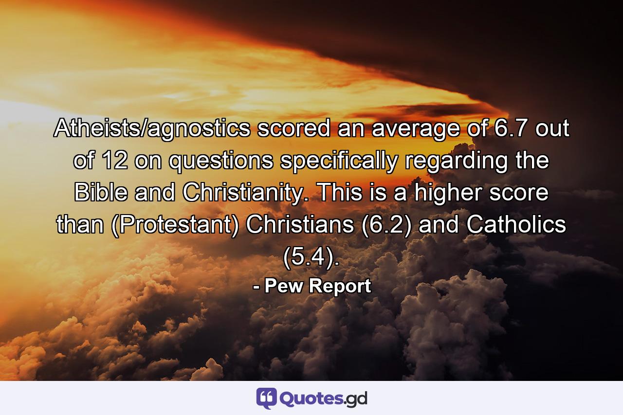 Atheists/agnostics scored an average of 6.7 out of 12 on questions specifically regarding the Bible and Christianity. This is a higher score than (Protestant) Christians (6.2) and Catholics (5.4). - Quote by Pew Report