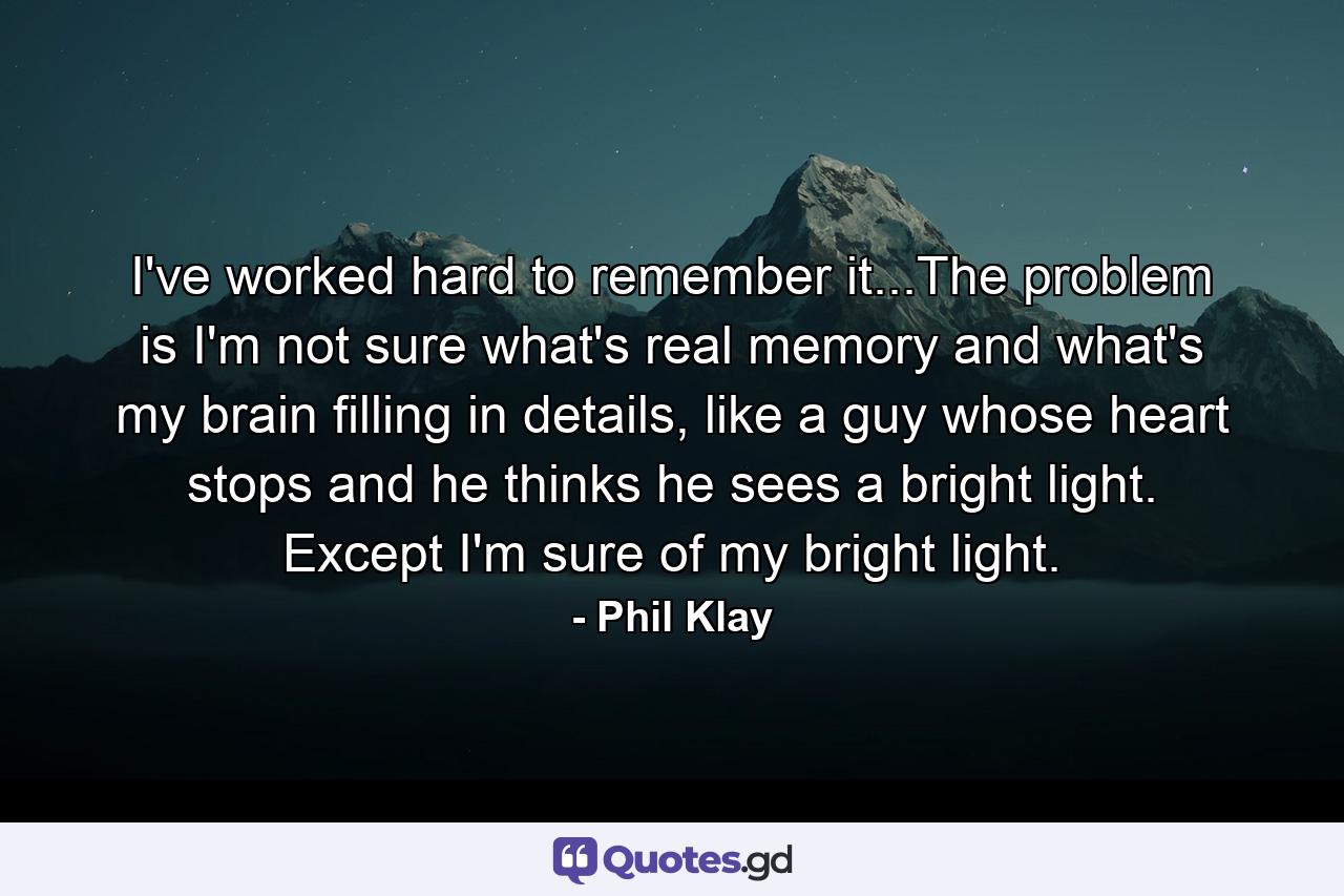 I've worked hard to remember it...The problem is I'm not sure what's real memory and what's my brain filling in details, like a guy whose heart stops and he thinks he sees a bright light. Except I'm sure of my bright light. - Quote by Phil Klay