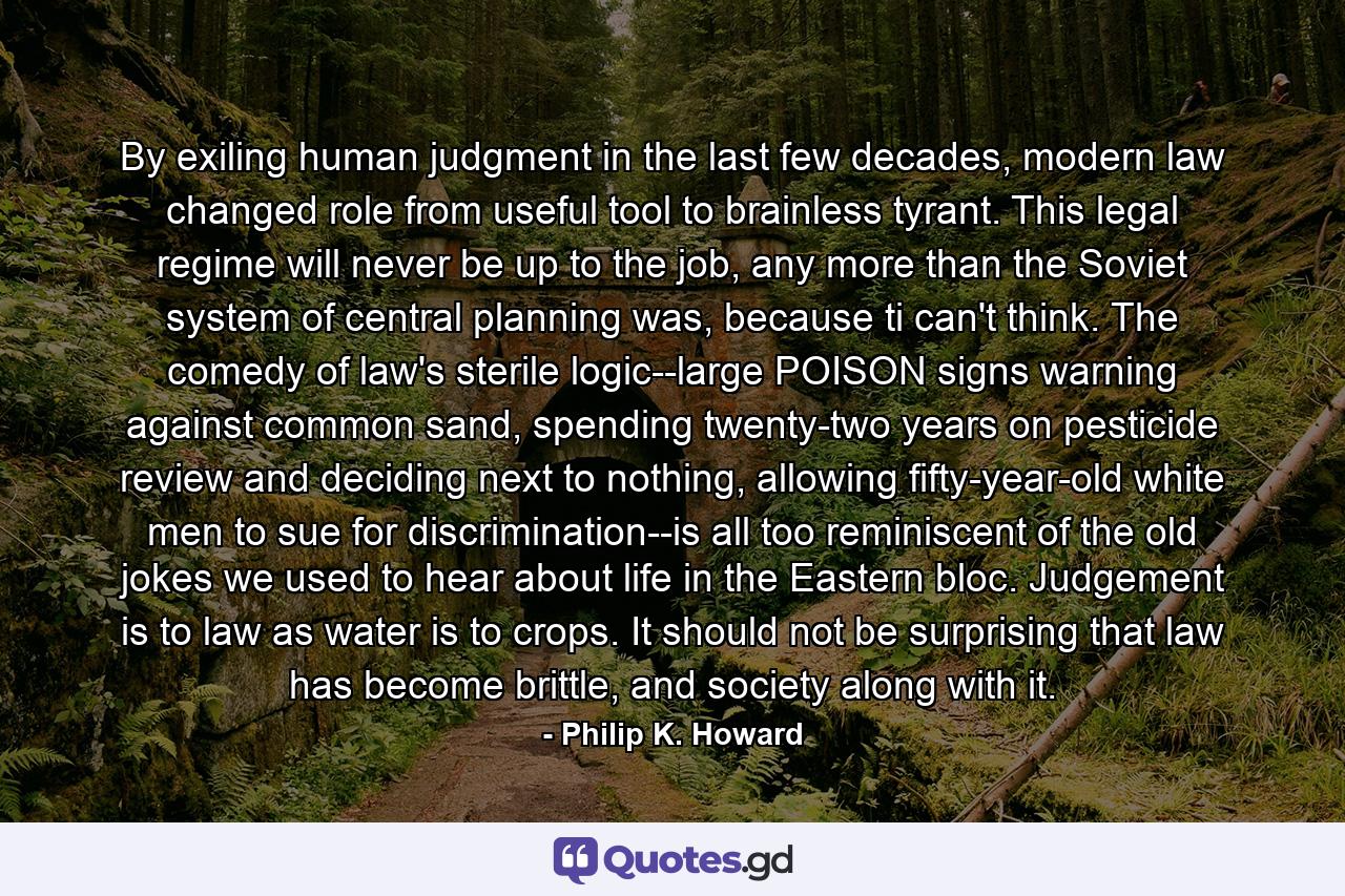 By exiling human judgment in the last few decades, modern law changed role from useful tool to brainless tyrant. This legal regime will never be up to the job, any more than the Soviet system of central planning was, because ti can't think. The comedy of law's sterile logic--large POISON signs warning against common sand, spending twenty-two years on pesticide review and deciding next to nothing, allowing fifty-year-old white men to sue for discrimination--is all too reminiscent of the old jokes we used to hear about life in the Eastern bloc. Judgement is to law as water is to crops. It should not be surprising that law has become brittle, and society along with it. - Quote by Philip K. Howard