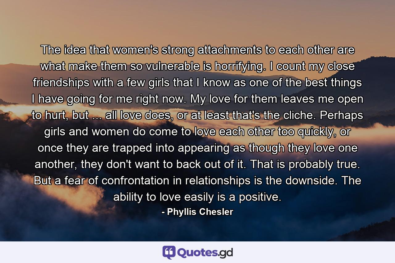 The idea that women's strong attachments to each other are what make them so vulnerable is horrifying. I count my close friendships with a few girls that I know as one of the best things I have going for me right now. My love for them leaves me open to hurt, but ... all love does, or at least that's the cliche. Perhaps girls and women do come to love each other too quickly, or once they are trapped into appearing as though they love one another, they don't want to back out of it. That is probably true. But a fear of confrontation in relationships is the downside. The ability to love easily is a positive. - Quote by Phyllis Chesler