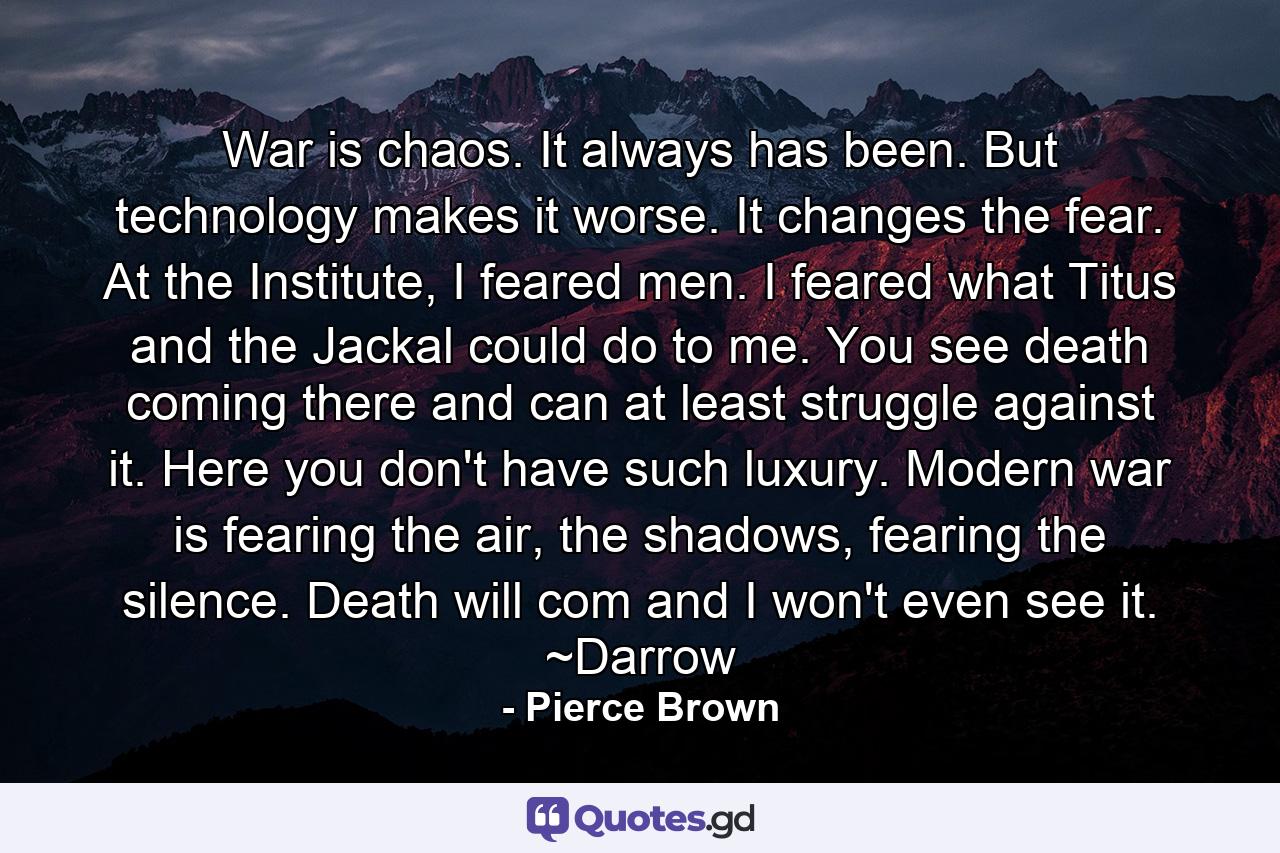 War is chaos. It always has been. But technology makes it worse. It changes the fear. At the Institute, I feared men. I feared what Titus and the Jackal could do to me. You see death coming there and can at least struggle against it. Here you don't have such luxury. Modern war is fearing the air, the shadows, fearing the silence. Death will com and I won't even see it. ~Darrow - Quote by Pierce Brown