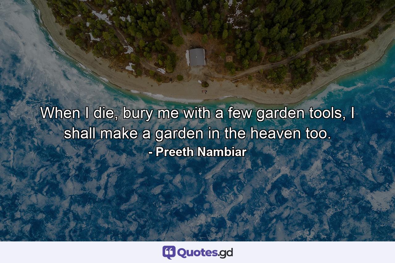 When I die, bury me with a few garden tools, I shall make a garden in the heaven too. - Quote by Preeth Nambiar