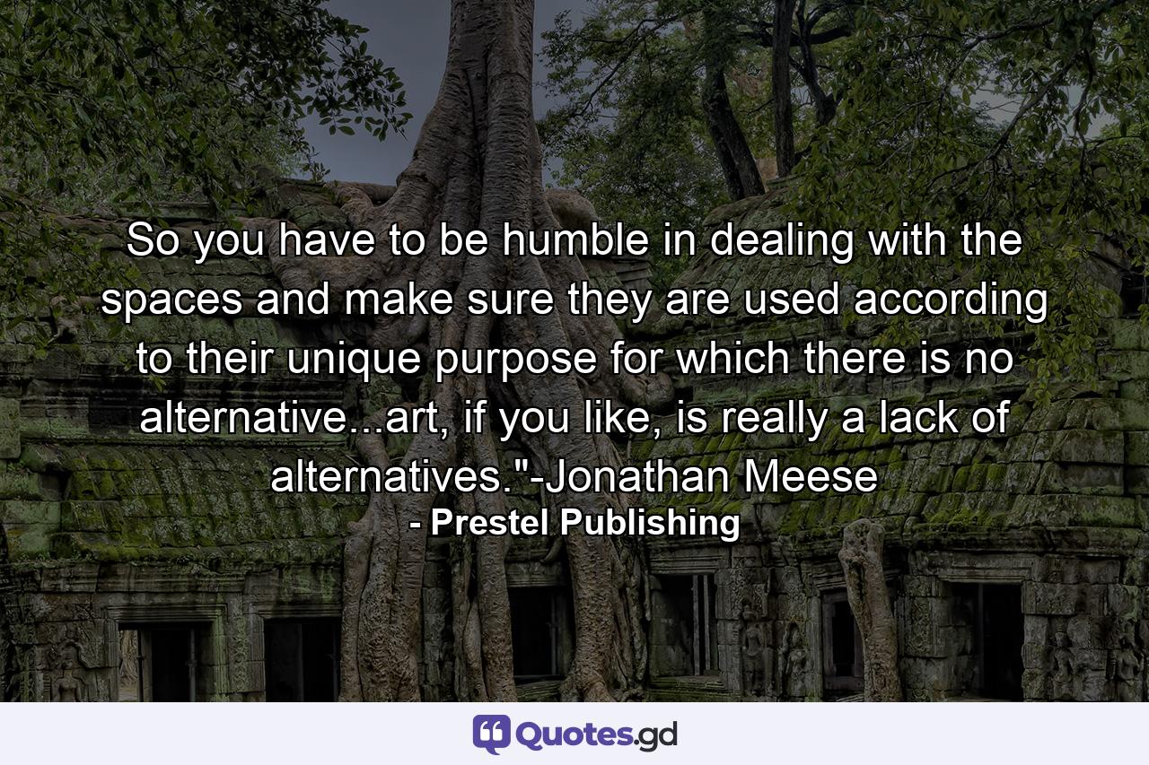 So you have to be humble in dealing with the spaces and make sure they are used according to their unique purpose for which there is no alternative...art, if you like, is really a lack of alternatives.