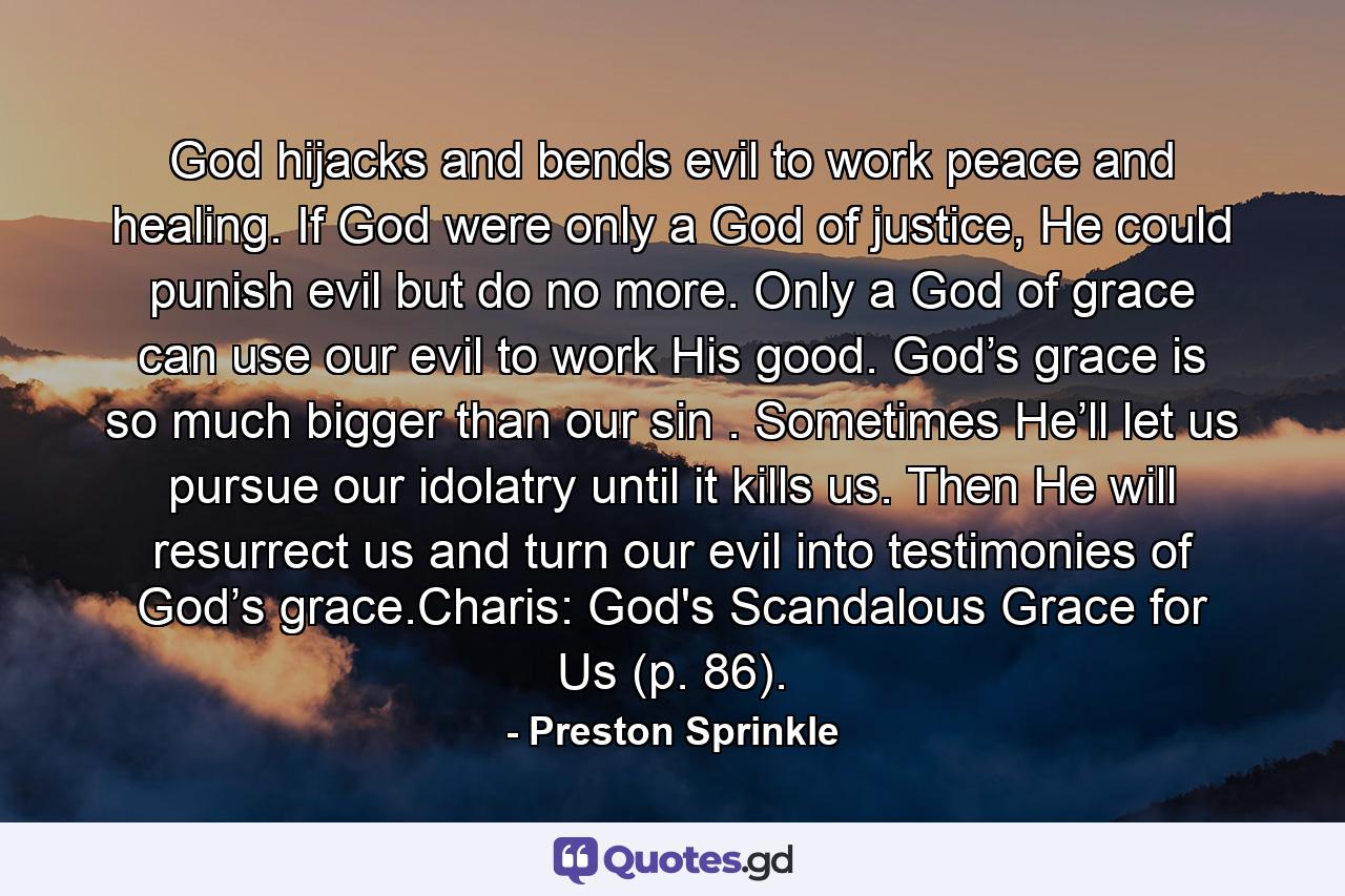 God hijacks and bends evil to work peace and healing. If God were only a God of justice, He could punish evil but do no more. Only a God of grace can use our evil to work His good. God’s grace is so much bigger than our sin . Sometimes He’ll let us pursue our idolatry until it kills us. Then He will resurrect us and turn our evil into testimonies of God’s grace.Charis: God's Scandalous Grace for Us (p. 86). - Quote by Preston Sprinkle