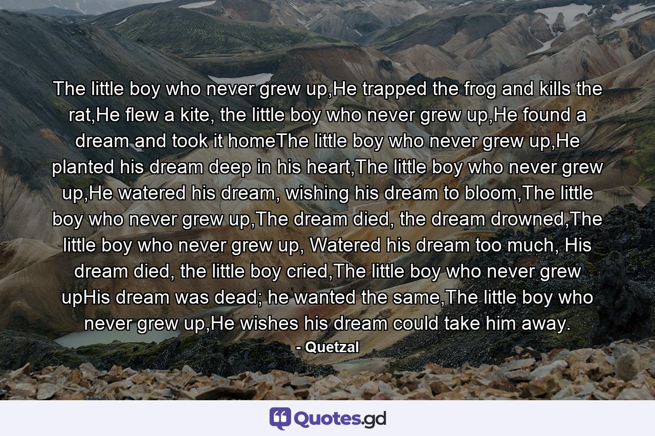 The little boy who never grew up,He trapped the frog and kills the rat,He flew a kite, the little boy who never grew up,He found a dream and took it homeThe little boy who never grew up,He planted his dream deep in his heart,The little boy who never grew up,He watered his dream, wishing his dream to bloom,The little boy who never grew up,The dream died, the dream drowned,The little boy who never grew up, Watered his dream too much, His dream died, the little boy cried,The little boy who never grew upHis dream was dead; he wanted the same,The little boy who never grew up,He wishes his dream could take him away. - Quote by Quetzal