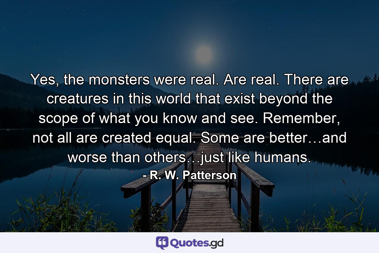 Yes, the monsters were real. Are real. There are creatures in this world that exist beyond the scope of what you know and see. Remember, not all are created equal. Some are better…and worse than others…just like humans. - Quote by R. W. Patterson