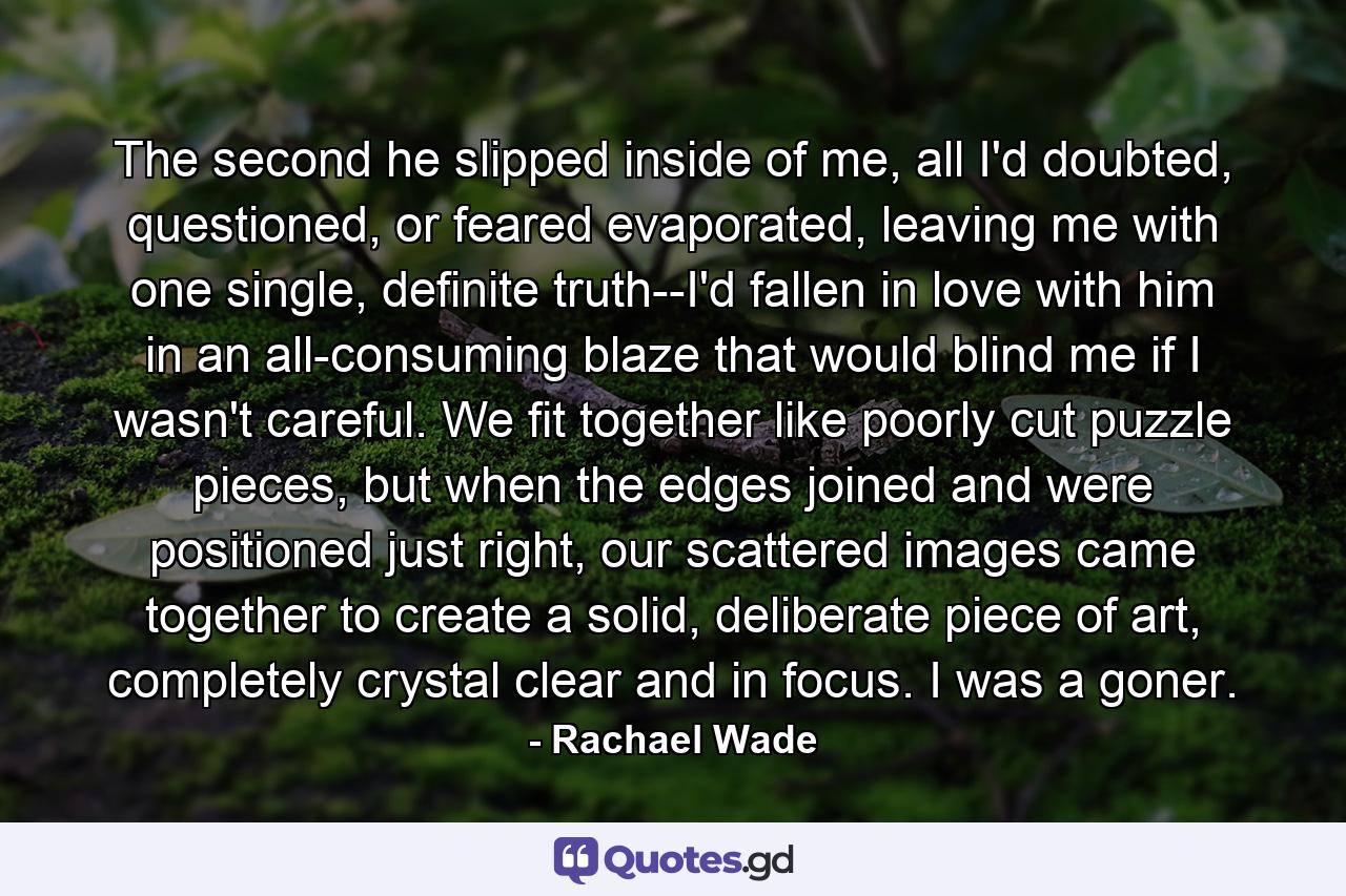 The second he slipped inside of me, all I'd doubted, questioned, or feared evaporated, leaving me with one single, definite truth--I'd fallen in love with him in an all-consuming blaze that would blind me if I wasn't careful. We fit together like poorly cut puzzle pieces, but when the edges joined and were positioned just right, our scattered images came together to create a solid, deliberate piece of art, completely crystal clear and in focus. I was a goner. - Quote by Rachael Wade