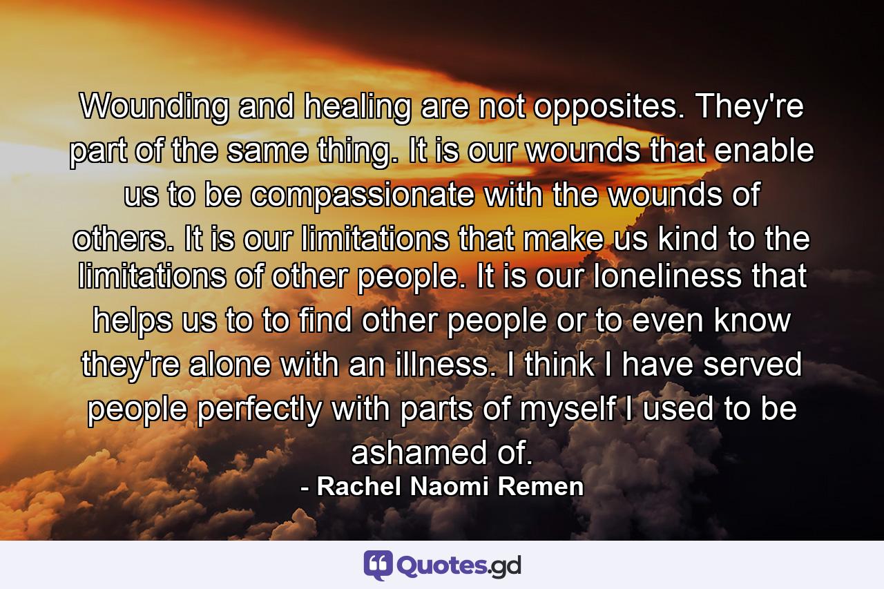 Wounding and healing are not opposites. They're part of the same thing. It is our wounds that enable us to be compassionate with the wounds of others. It is our limitations that make us kind to the limitations of other people. It is our loneliness that helps us to to find other people or to even know they're alone with an illness. I think I have served people perfectly with parts of myself I used to be ashamed of. - Quote by Rachel Naomi Remen