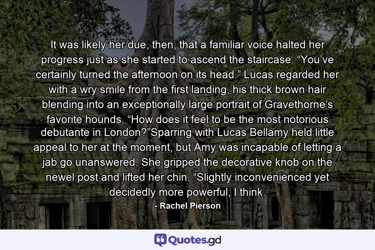 It was likely her due, then, that a familiar voice halted her progress just as she started to ascend the staircase. “You’ve certainly turned the afternoon on its head.” Lucas regarded her with a wry smile from the first landing, his thick brown hair blending into an exceptionally large portrait of Gravethorne’s favorite hounds. “How does it feel to be the most notorious debutante in London?”Sparring with Lucas Bellamy held little appeal to her at the moment, but Amy was incapable of letting a jab go unanswered. She gripped the decorative knob on the newel post and lifted her chin. “Slightly inconvenienced yet decidedly more powerful, I think. - Quote by Rachel Pierson