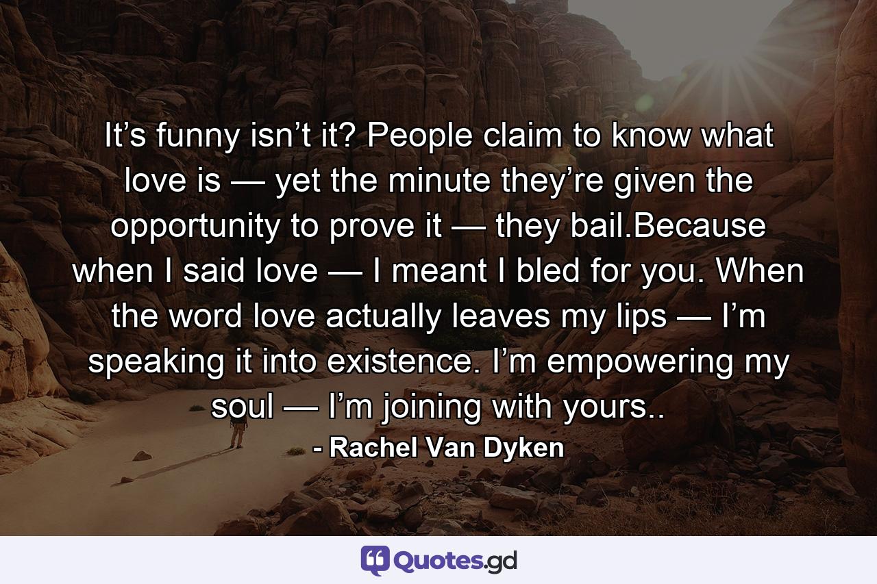 It’s funny isn’t it? People claim to know what love is — yet the minute they’re given the opportunity to prove it — they bail.Because when I said love — I meant I bled for you. When the word love actually leaves my lips — I’m speaking it into existence. I’m empowering my soul — I’m joining with yours.. - Quote by Rachel Van Dyken