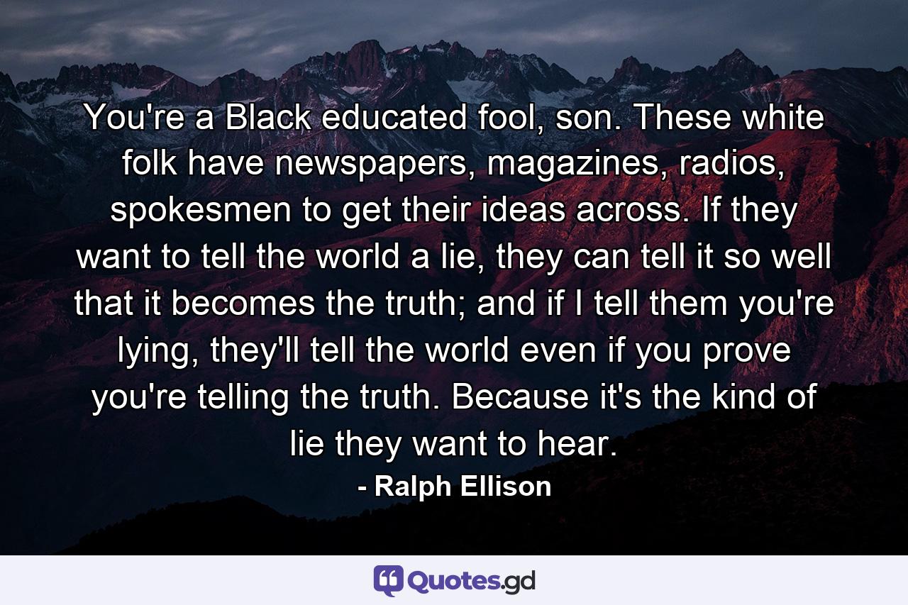 You're a Black educated fool, son. These white folk have newspapers, magazines, radios, spokesmen to get their ideas across. If they want to tell the world a lie, they can tell it so well that it becomes the truth; and if I tell them you're lying, they'll tell the world even if you prove you're telling the truth. Because it's the kind of lie they want to hear. - Quote by Ralph Ellison