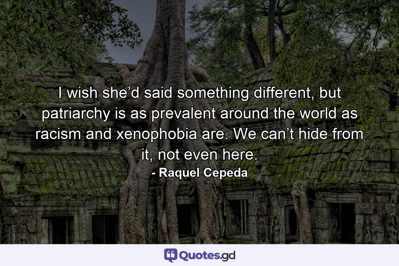 I wish she’d said something different, but patriarchy is as prevalent around the world as racism and xenophobia are. We can’t hide from it, not even here. - Quote by Raquel Cepeda