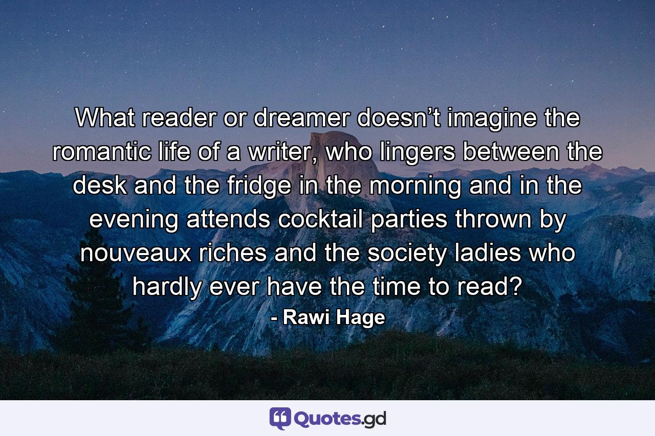 What reader or dreamer doesn’t imagine the romantic life of a writer, who lingers between the desk and the fridge in the morning and in the evening attends cocktail parties thrown by nouveaux riches and the society ladies who hardly ever have the time to read? - Quote by Rawi Hage