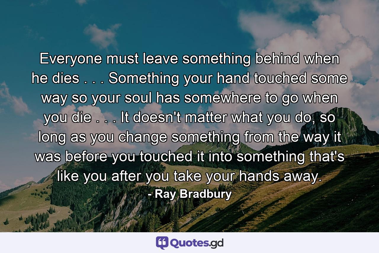 Everyone must leave something behind when he dies . . . Something your hand touched some way so your soul has somewhere to go when you die . . . It doesn't matter what you do, so long as you change something from the way it was before you touched it into something that's like you after you take your hands away. - Quote by Ray Bradbury