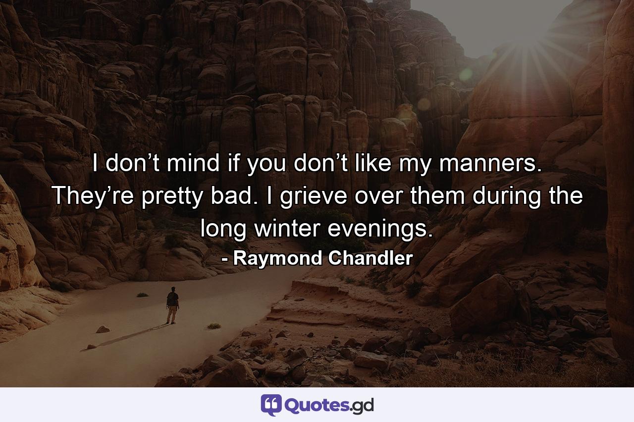 I don’t mind if you don’t like my manners. They’re pretty bad. I grieve over them during the long winter evenings. - Quote by Raymond Chandler