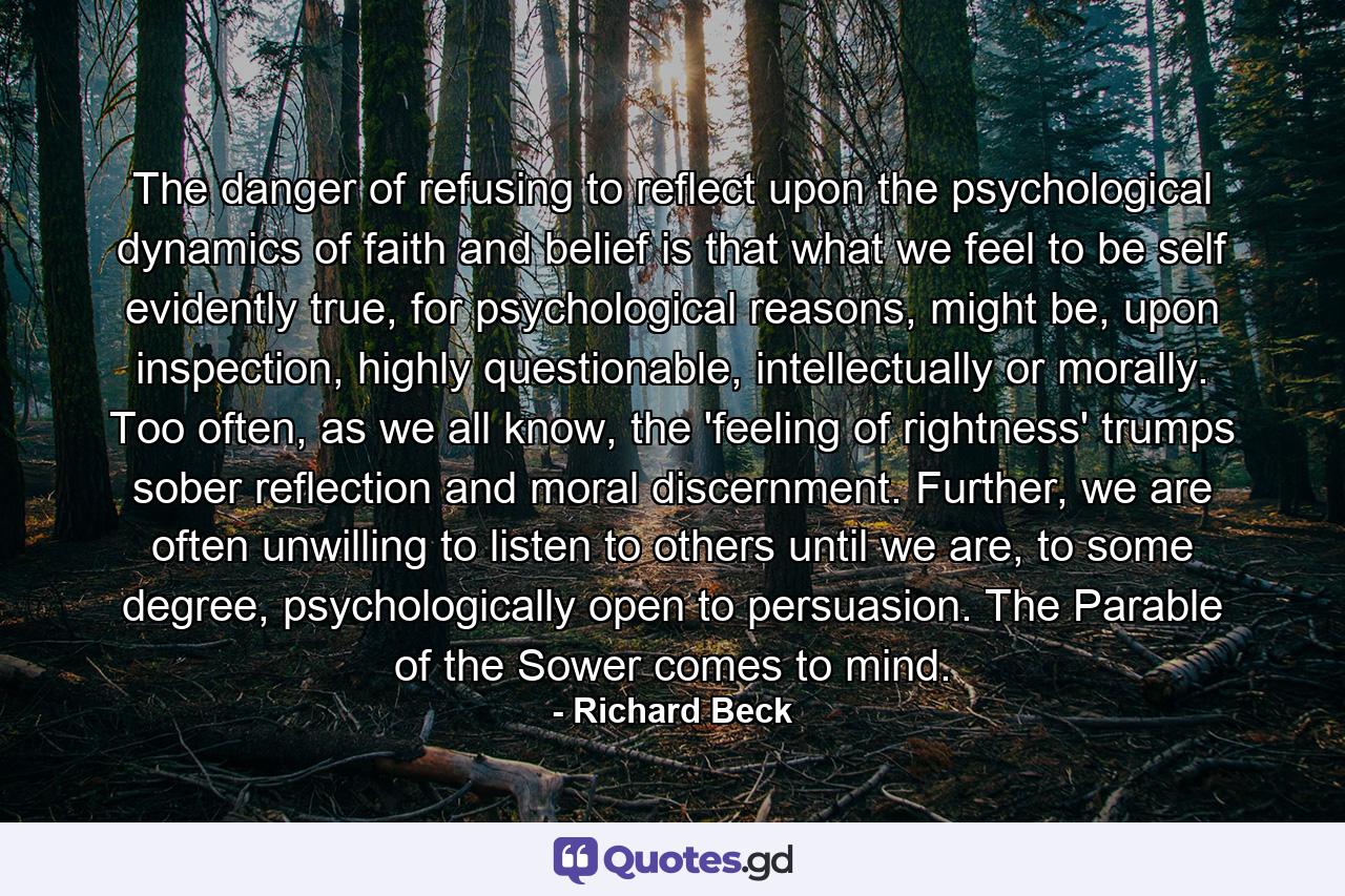 The danger of refusing to reflect upon the psychological dynamics of faith and belief is that what we feel to be self evidently true, for psychological reasons, might be, upon inspection, highly questionable, intellectually or morally. Too often, as we all know, the 'feeling of rightness' trumps sober reflection and moral discernment. Further, we are often unwilling to listen to others until we are, to some degree, psychologically open to persuasion. The Parable of the Sower comes to mind. - Quote by Richard Beck