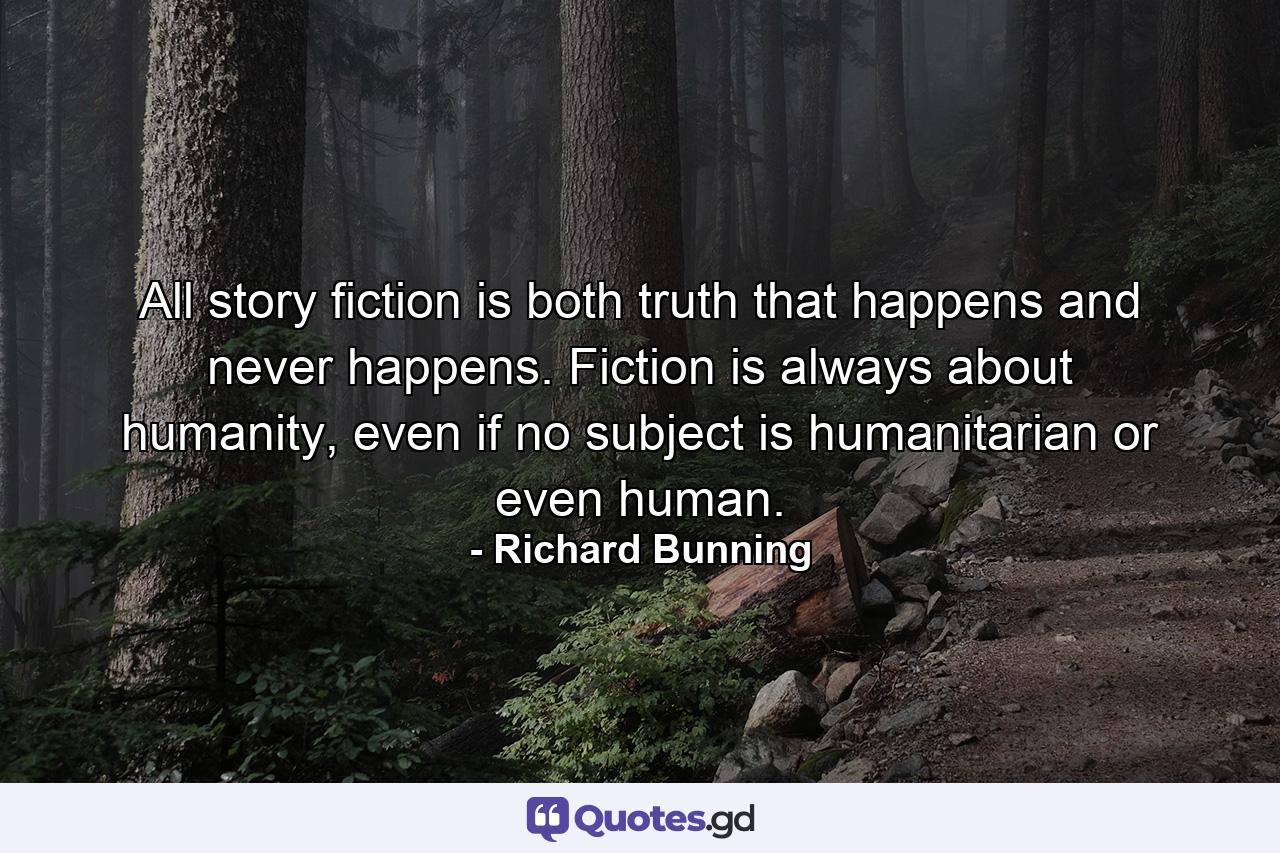 All story fiction is both truth that happens and never happens. Fiction is always about humanity, even if no subject is humanitarian or even human. - Quote by Richard Bunning