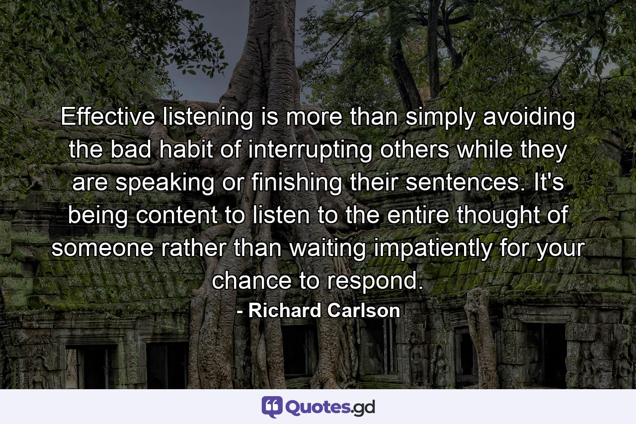 Effective listening is more than simply avoiding the bad habit of interrupting others while they are speaking or finishing their sentences. It's being content to listen to the entire thought of someone rather than waiting impatiently for your chance to respond. - Quote by Richard Carlson