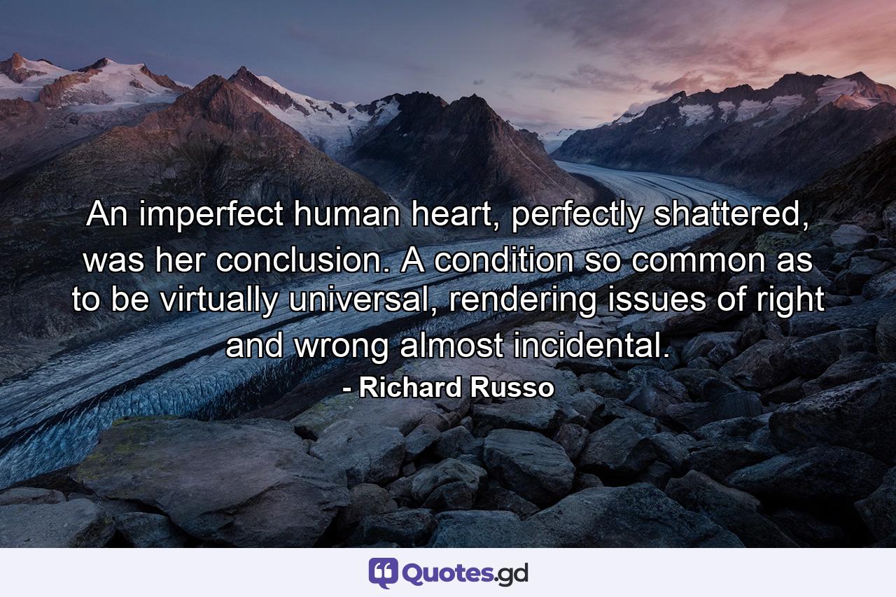 An imperfect human heart, perfectly shattered, was her conclusion. A condition so common as to be virtually universal, rendering issues of right and wrong almost incidental. - Quote by Richard Russo