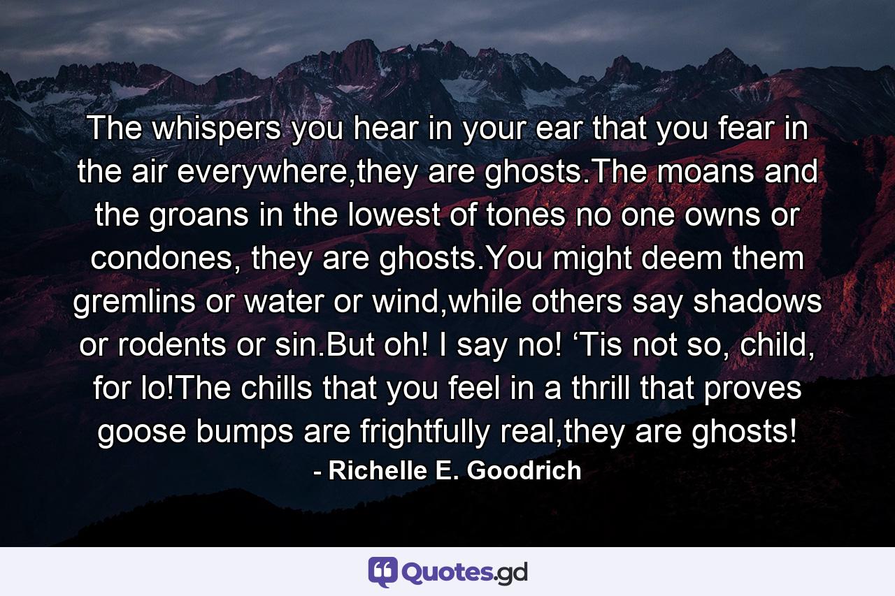 The whispers you hear in your ear that you fear in the air everywhere,they are ghosts.The moans and the groans in the lowest of tones no one owns or condones, they are ghosts.You might deem them gremlins or water or wind,while others say shadows or rodents or sin.But oh! I say no! ‘Tis not so, child, for lo!The chills that you feel in a thrill that proves goose bumps are frightfully real,they are ghosts! - Quote by Richelle E. Goodrich