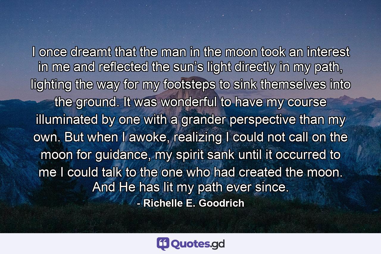 I once dreamt that the man in the moon took an interest in me and reflected the sun’s light directly in my path, lighting the way for my footsteps to sink themselves into the ground. It was wonderful to have my course illuminated by one with a grander perspective than my own. But when I awoke, realizing I could not call on the moon for guidance, my spirit sank until it occurred to me I could talk to the one who had created the moon. And He has lit my path ever since. - Quote by Richelle E. Goodrich