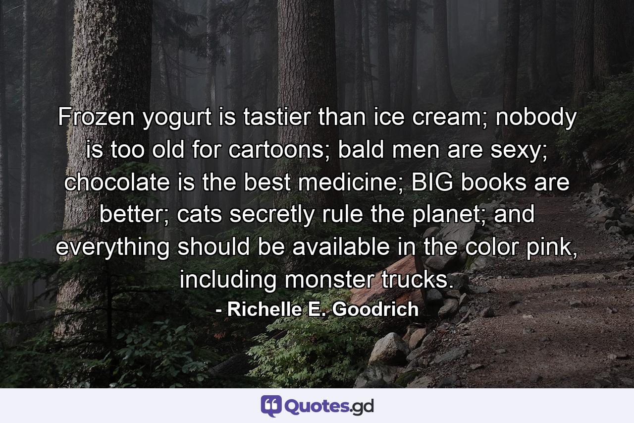 Frozen yogurt is tastier than ice cream; nobody is too old for cartoons; bald men are sexy; chocolate is the best medicine; BIG books are better; cats secretly rule the planet; and everything should be available in the color pink, including monster trucks. - Quote by Richelle E. Goodrich