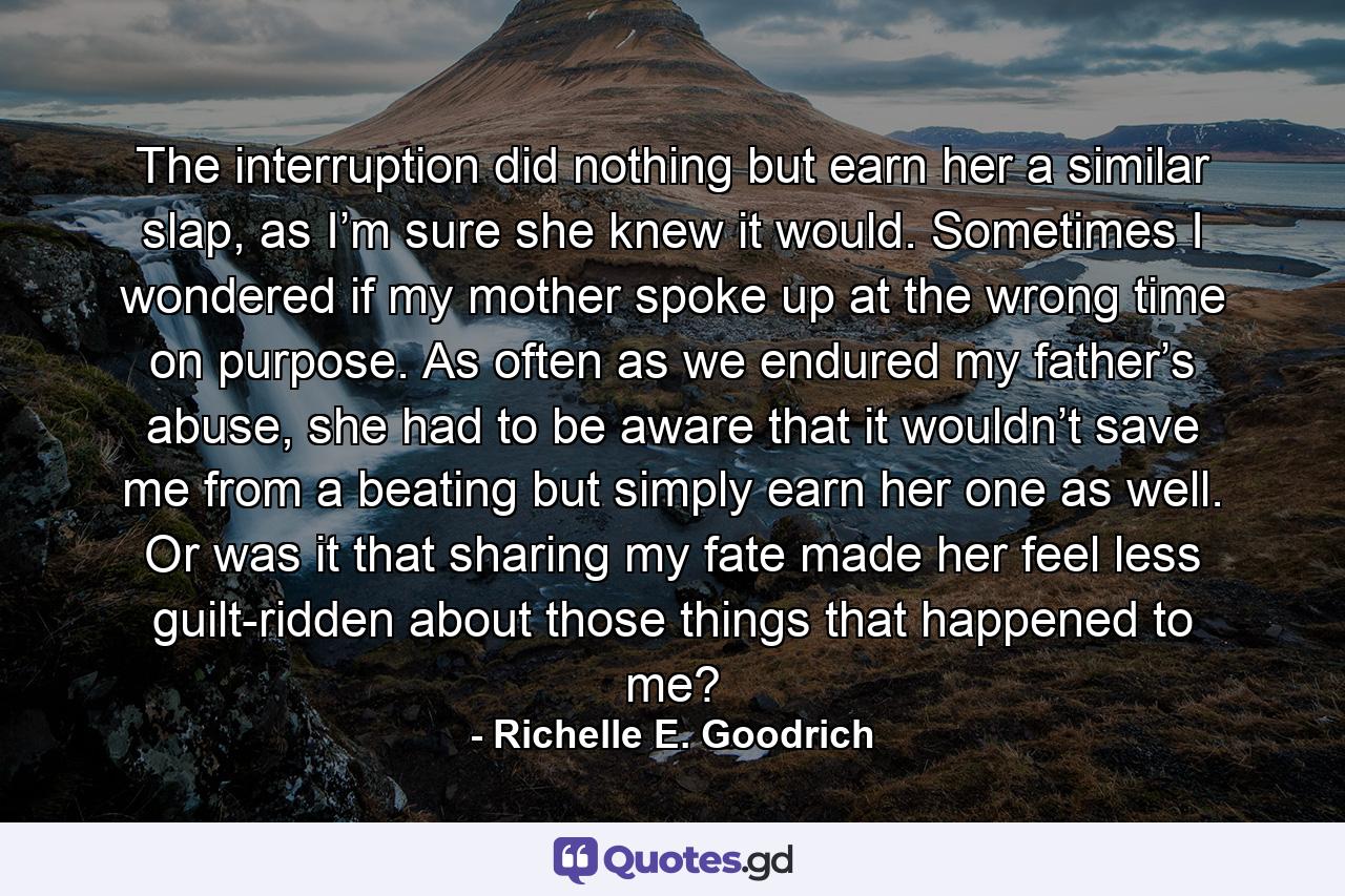 The interruption did nothing but earn her a similar slap, as I’m sure she knew it would. Sometimes I wondered if my mother spoke up at the wrong time on purpose. As often as we endured my father’s abuse, she had to be aware that it wouldn’t save me from a beating but simply earn her one as well. Or was it that sharing my fate made her feel less guilt-ridden about those things that happened to me? - Quote by Richelle E. Goodrich