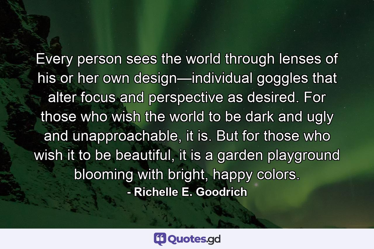 Every person sees the world through lenses of his or her own design—individual goggles that alter focus and perspective as desired. For those who wish the world to be dark and ugly and unapproachable, it is. But for those who wish it to be beautiful, it is a garden playground blooming with bright, happy colors. - Quote by Richelle E. Goodrich